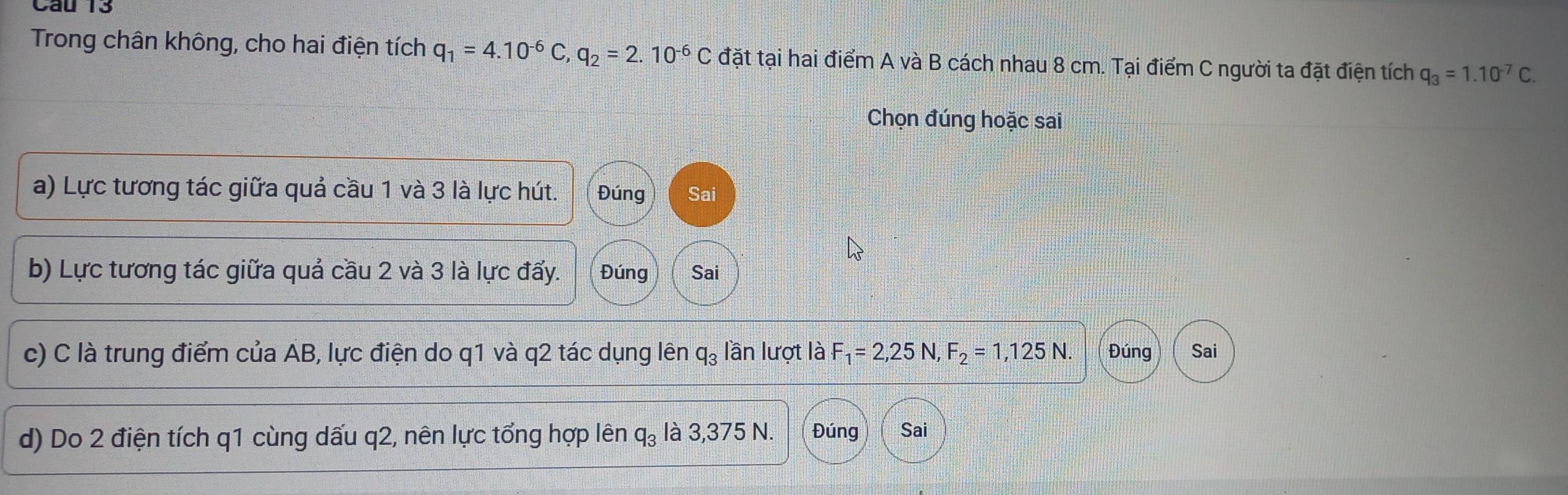 Cau 13
Trong chân không, cho hai điện tích q_1=4.10^(-6)C, q_2=2.10^(-6)C đặt tại hai điểm A và B cách nhau 8 cm. Tại điểm C người ta đặt điện tích q_3=1.10^(-7)C. 
Chọn đúng hoặc sai
a) Lực tương tác giữa quả cầu 1 và 3 là lực hút. Đúng Sai
b) Lực tương tác giữa quả cầu 2 và 3 là lực đẩy. Đúng Sai
c) C là trung điểm của AB, lực điện do q1 và q2 tác dụng lên q_3 lần lượt là F_1=2,25 N, F_2=1,125N. Đúng Sai
d) Do 2 điện tích q1 cùng dấu q2, nên lực tổng hợp lên q_3 là 3,375 N. Đúng Sai