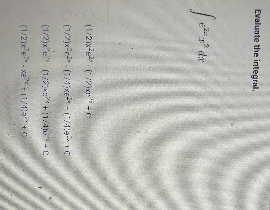 Evaluate the integral.
∈t e^(2x)x^2dx
(1/2)x^2e^(2x)-(1/2)xe^(2x)+C
(1/2)x^2e^(2x)-(1/4)xe^(2x)+(1/4)e^(2x)+C
(1/2)x^2e^(2x)-(1/2)xe^(2x)+(1/4)e^(2x)+C
(1/2)x^2e^(2x)-xe^(2x)+(1/4)e^(2x)+C