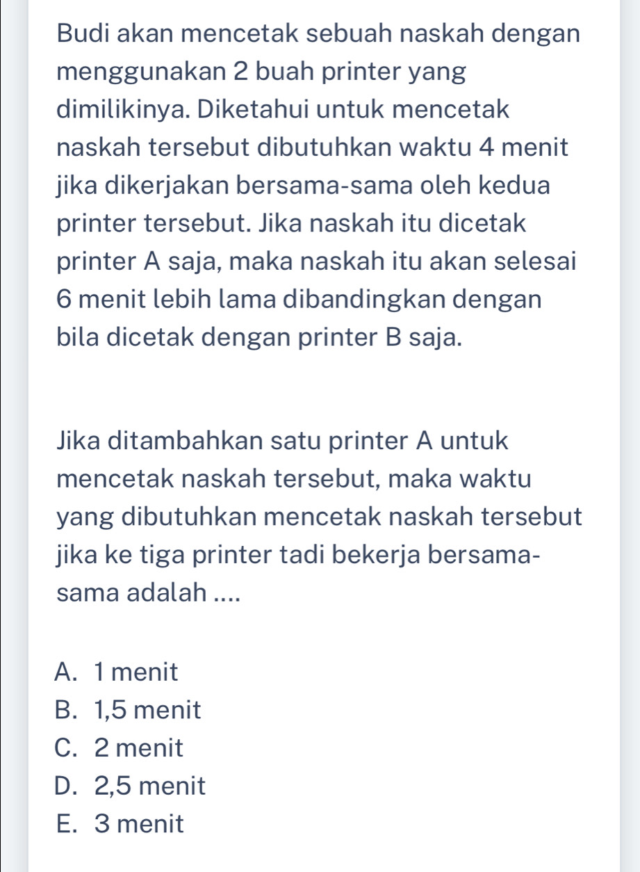 Budi akan mencetak sebuah naskah dengan
menggunakan 2 buah printer yang
dimilikinya. Diketahui untuk mencetak
naskah tersebut dibutuhkan waktu 4 menit
jika dikerjakan bersama-sama oleh kedua
printer tersebut. Jika naskah itu dicetak
printer A saja, maka naskah itu akan selesai
6 menit lebih lama dibandingkan dengan
bila dicetak dengan printer B saja.
Jika ditambahkan satu printer A untuk
mencetak naskah tersebut, maka waktu
yang dibutuhkan mencetak naskah tersebut
jika ke tiga printer tadi bekerja bersama-
sama adalah ....
A. 1 menit
B. 1,5 menit
C. 2 menit
D. 2,5 menit
E. 3 menit