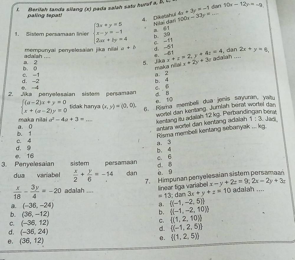 Berilah tanda silang (x) pada salah satu huruf a, b, 
4. Diketahui 4x+3y=-1 dan 10x-12y=-9.
paling tepat!
1. Sistem persamaan linier beginarrayl 3x+y=5 x-y=-1 2ax+by=4endarray. Nilai dari 100x-33y= _
a. 61
b. 39
c. -11
mempunyai penyelesaian jika nilai a+b d. -51
, dan 2x+y=6,
adalah ....
e. -61
a. 2 5. Jika x+z=2,y+4z=4 x+2y+3z adalah ....
b. 0
maka nilai
c. -1 a. 2
d. -2 b. 4
e. 4 c. 6
2. Jika penyelesaian sistem persamaan d. 8
e. 10
beginarrayl (a-2)x+y=0 x+(a-2)y=0endarray. tidak hanya (x,y)=(0,0), 6. Risma membeli dua jenis sayuran, yaitu
wortel dan kentang. Jumlah berat wortel dan
kentang itu adalah 12 kg. Perbandingan berat
maka nilai a^2-4a+3=... _ 1:3. Jadi,
a. 0
antara wortel dan kentang adalah
b. 1
Risma membeli kentang sebanyak ... kg.
c. 4
a. 3
d. 9
e.16 b. 4
3. Penyelesaian sistem persamaan c. 6
d. 8
dua variabel  x/2 + y/6 =-14 dan e. 9
7. Himpunan penyelesaian sistem persamaan
linear tiga variabel x-y+2z=9;2x-2y+3z
 x/18 - 3y/4 =-20 adalah .... adalah ....
=13
a. (-36,-24)  (-1,-2,5); dan 3x+y+z=10
a.
b. (36,-12)
b.  (-1,-2,10)
C. (-36,12)
C.  (1,2,10)
d. (-36,24)
d.  (-1,2,5)
e.
e. (36,12)  (1,2,5)