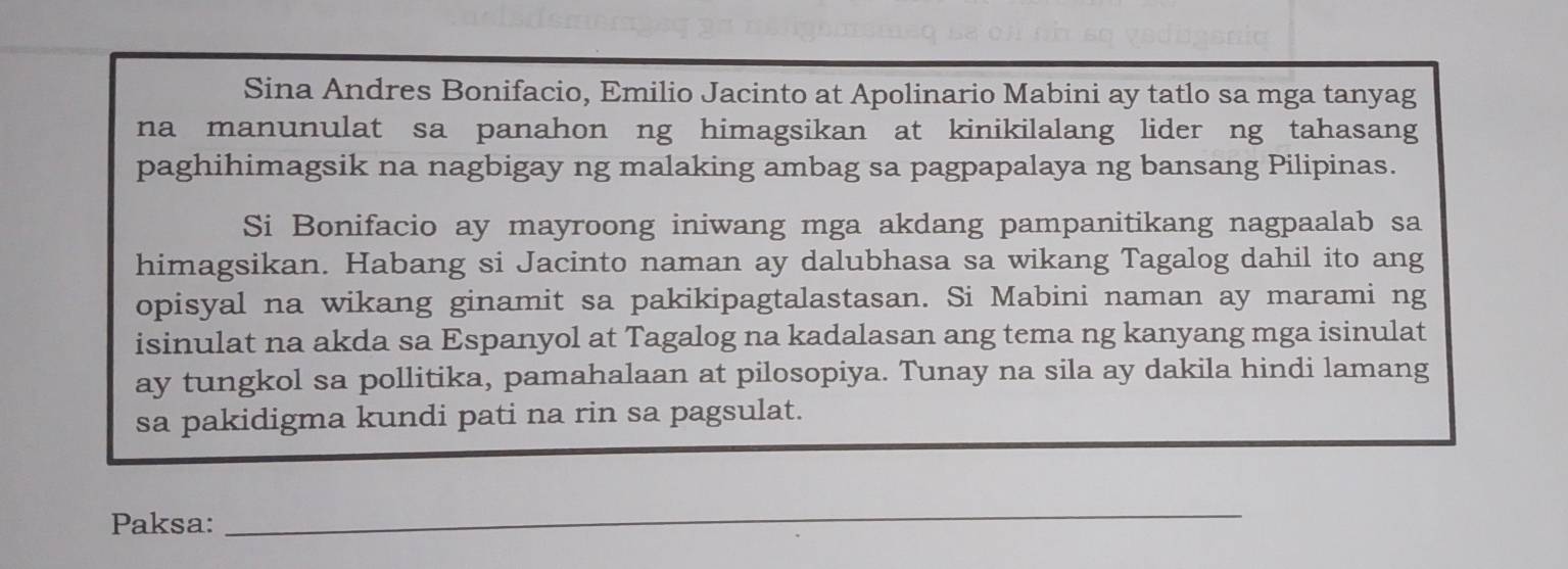 Sina Andres Bonifacio, Emilio Jacinto at Apolinario Mabini ay tatlo sa mga tanyag 
na manunulat sa panahon ng himagsikan at kinikilalang lider ng tahasang 
paghihimagsik na nagbigay ng malaking ambag sa pagpapalaya ng bansang Pilipinas. 
Si Bonifacio ay mayroong iniwang mga akdang pampanitikang nagpaalab sa 
himagsikan. Habang si Jacinto naman ay dalubhasa sa wikang Tagalog dahil ito ang 
opisyal na wikang ginamit sa pakikipagtalastasan. Si Mabini naman ay marami ng 
isinulat na akda sa Espanyol at Tagalog na kadalasan ang tema ng kanyang mga isinulat 
ay tungkol sa pollitika, pamahalaan at pilosopiya. Tunay na sila ay dakila hindi lamang 
sa pakidigma kundi pati na rin sa pagsulat. 
Paksa: 
_