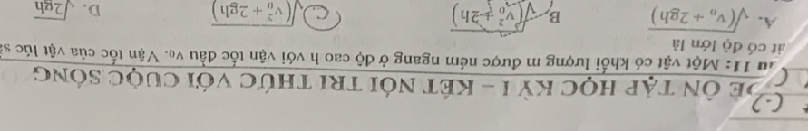 Để Ôn tập học kỳ I - kết nói tri thức với cuộc sóng
lu 11: Một vật có khối lượng m được ném ngang ở độ cao h với vận tốc đầu vạ. Vận tốc của vật lúc sĩ
át có độ lớn là
A. sqrt((v_0)+2gh) B sqrt ((v_0)^2+2h) sqrt ((v_0)^2+2gh) D. sqrt(2gh)
C.