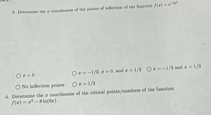 Determine the x coordinates of the points of inflection of the function f(x)=e^(-2x^2),
x=0 , and x=1/2 x=-1/2 and x=1/2
x=-1/2, x=0
No inflection points x=1/2
4. Determine the x coordinates of the critical points/numbers of the function
f(x)=x^2-8ln (6x).