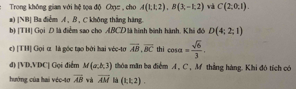 Trong không gian với hệ tọa độ Oxyz , cho A(1;1;2), B(3;-1;2) và C(2;0;1). 
a) [NB] Ba điểm A , B , C không thẳng hàng. 
b) [TH] Gọi D là điểm sao cho ABCD là hình bình hành. Khi đó D(4;2;1)
c) [TH] Gọi α là góc tạo bởi hai véc-tơ overline AB, overline BC thì cos alpha = sqrt(6)/3 . 
d) [VD,VDC] Gọi điểm M(a;b;3) thỏa mãn ba điểm A , C , Môthẳng hàng. Khi đó tích có 
hướng của hai véc-tơ vector AB và overline AM là (1;1;2).