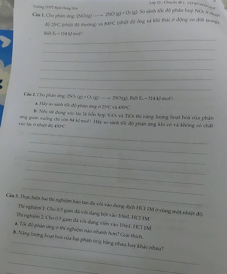 Lớp 10 - Chuyên đề 1. Cơ SỞ HOA Hợc
Trường THPT Bình Hưng Hòa 
Câu 1. Cho phản ứng: 2NO_2(g)- 2NO(g)+O_2(g). So sánh tốc độ phân huỷ NO_2 ở nhiệt
độ 25°C (nhiệt độ thường) và 800°C (nhiệt độ ống xả khí thải ở động cơ đốt trong).
Biết E_a=114kJ· mol^(-1).
_
_
_
_
_
_
Câu 2. Cho phản ứng: 2SO_2(g)+O_2(g)to 2SO_3(g). Biết E_a=314kJ· mol^(-1).
a. Hãy so sánh tốc độ phản ứng ở 25°C và 450°C.
b. Nếu sử dụng xúc tác là hỗn hợp V_2O_5 và TiO thì năng lượng hoạt hoá của phản
ứng giảm xuống chi còn 84kJ· mol^(-1)
xúc tác ở nhiệt độ 450°C. P Hãy so sánh tốc độ phản ứng khi có và không có chất
_
_
_
_
_
_
_
Câu 3. Thực hiện hai thí nghiệm hào tan đá vôi vào dung dịch HCl 1M ở cùng một nhiệt độ.
Thí nghiệm 1: Cho 0,5 gam đá vôi dạng bột vào 10mL HCl 1M.
Thí nghiệm 2: Cho 0,5 gam đá vôi dạng viên vào 10mL HCl 1M.
a. Tốc độ phản ứng ở thí nghiệm nào nhanh hơn? Giải thích.
_
_b. Năng lượng hoạt hoá của hai phản ứng bằng nhau hay khác nhau?
_