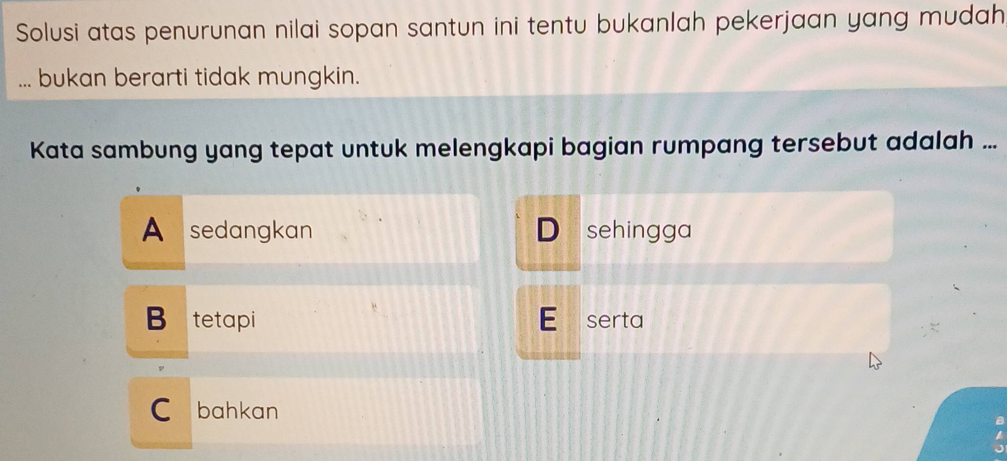 Solusi atas penurunan nilai sopan santun ini tentu bukanlah pekerjaan yang mudah
bukan berarti tidak mungkin.
Kata sambung yang tepat untuk melengkapi bagian rumpang tersebut adalah ...
A sedangkan D sehingga
B tetapi E serta
C bahkan
a