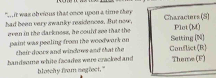 “mit was obvious that once upon a time they 
had been very swanky residences. But now, Characters (S) 
even in the darkness, he could see that the Plot (M) 
paint was peeling from the woodwork on Setting (N) 
their doors and windows and that the Conflict (R) 
handsome white facades were cracked and Theme (F) 
blotchy from neglect."