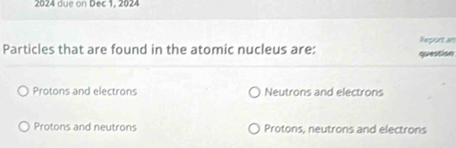 2024 due on Dec 1, 2024
Reportan
Particles that are found in the atomic nucleus are:
question
Protons and electrons Neutrons and electrons
Protons and neutrons Protons, neutrons and electrons