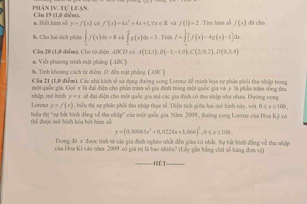 phản IV. tự luận.
Câu 19 (1,0 điểm).
a. Biết hàm số y=f(x) có f'(x)=6x^2+4x+1,forall x∈ R và f(1)=2. Tìm hàm số f(x) dã cho.
b. Cho hai tích phân ∈tlimits _(-2)^5f(x)dx=8 và ∈tlimits _5^((-2)g(x)dx=3. Tính I=∈tlimits _(-2)^5[f(x)-4g(x)-1]dx.
Câu 20 (1,0 điểm). Cho tứ diện ABCD có A(1;1;1),B(-1;-1;0),C(2;0;2),D(0;3;4)
a. Viết phương trình mặt phẳng (ABC)
b. Tính khoảng cách từ điểm D đến mặt phẳng (ABC)
Câu 21 (1,0 điểm). Các nhà kinh tế sử dụng đường cong Lorenz để minh họa sự phân phối thu nhập trong
một quốc gia. Gọi x là đại diện cho phần trăm số gia đình trong một quốc gia và y là phần trăm tổng thu
nhập, mô hình y=x sẽ đại diện cho một quốc gia mà các gia đình có thu nhập như nhau. Đường cong
Lorenz y=f(x) , biểu thị sự phân phối thu nhập thực tế. Diện tích giữa hai mô hình này, với 0≤ x≤ 100,
biểu thị “sự bất bình đẳng về thu nhập” của một quốc gia. Năm 2009 , đường cong Lorenz của Hoa Kỳ có
thể được mô hình hóa bởi hàm số
y=(0,00061x^2)+0,0224x+1,666)^2,0≤ x≤ 100,
Trong đó x được tính từ các gia đình nghèo nhất đến giàu có nhất. Sự bắt bình đẳng về thu nhập
của Hoa Kì vào năm 2009 có giá trị là bao nhiêu? (Lấy gần bằng chữ số hàng đơn vị)
-Hét- ..-