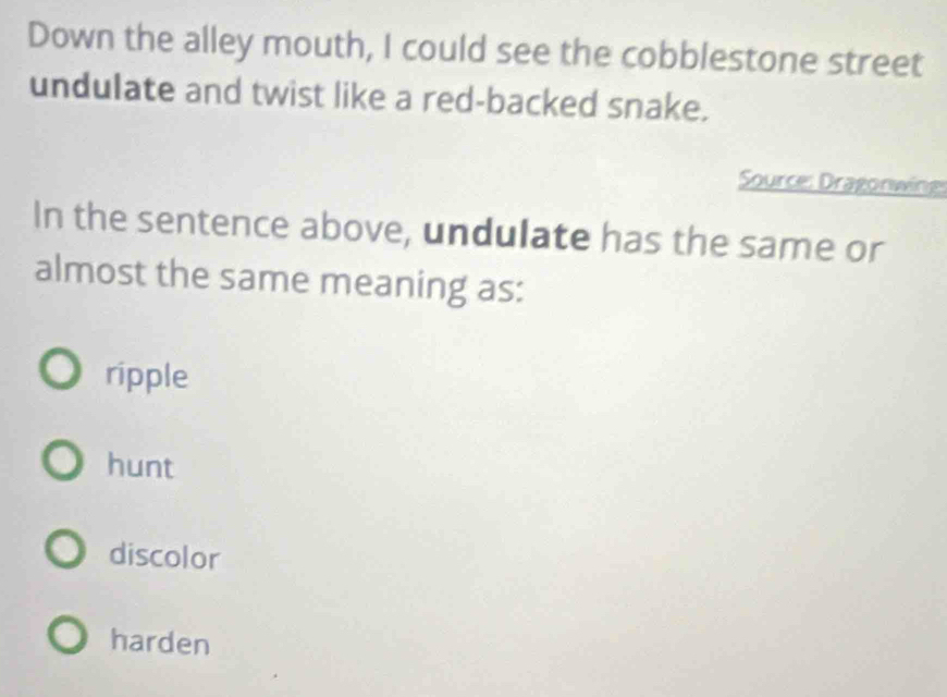 Down the alley mouth, I could see the cobblestone street
undulate and twist like a red-backed snake.
Source: Dragonwing
In the sentence above, undulate has the same or
almost the same meaning as:
ripple
hunt
discolor
harden