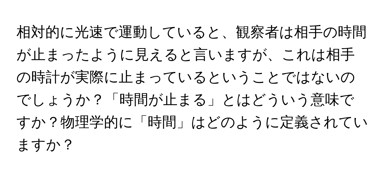 相対的に光速で運動していると、観察者は相手の時間が止まったように見えると言いますが、これは相手の時計が実際に止まっているということではないのでしょうか？「時間が止まる」とはどういう意味ですか？物理学的に「時間」はどのように定義されていますか？