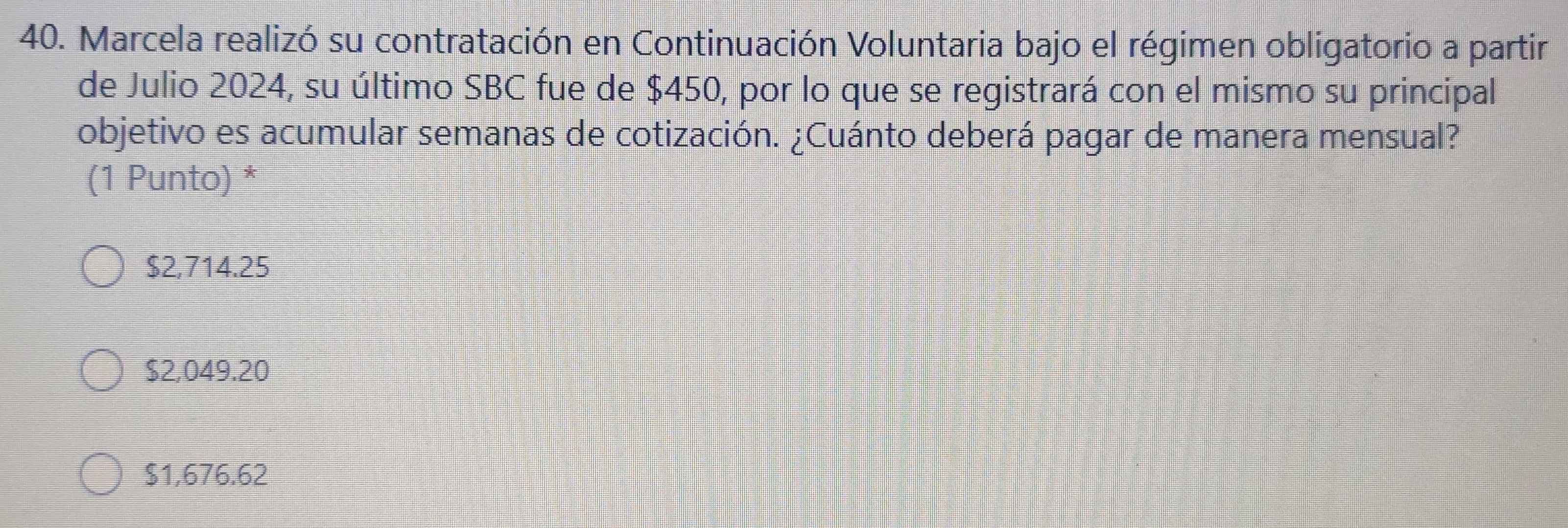 Marcela realizó su contratación en Continuación Voluntaria bajo el régimen obligatorio a partir
de Julio 2024, su último SBC fue de $450, por lo que se registrará con el mismo su principal
objetivo es acumular semanas de cotización. ¿Cuánto deberá pagar de manera mensual?
(1 Punto) *
$2,714.25
$2,049.20
$1,676.62