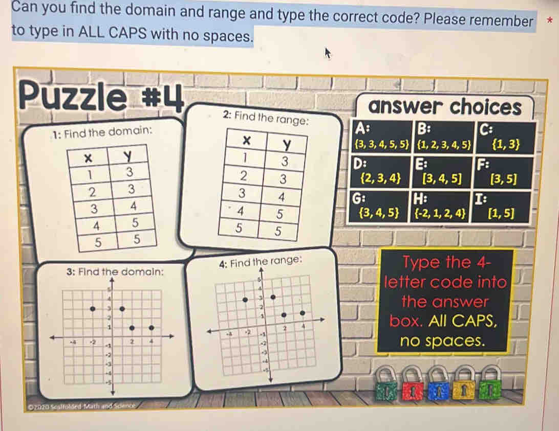 Can you find the domain and range and type the correct code? Please remember *
to type in ALL CAPS with no spaces.
Puzzle #4
answer choices
2: Find the range: A B: C:
1: Find the domain:
 3,3,4,5,5  1,2,3,4,5  1,3
D: B F
 2,3,4 [3,4,5] [3,5]
G: H: 1
 3,4,5  -2,1,2,4 [1,5]
4: Find the range: Type the 4 -
letter code into
the answer
box. All CAPS,
no spaces.
R
©2020 Scalfolded Math and Science