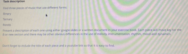 Task description 
Find three pieces of music that use different forms: 
Binary 
Ternary 
Rondo 
Present a description of each one using either google slides or a written document in your exercise book. Each piece will move key for the 
B or new section and there may be other obvious differences in the use of melody, instrumentation, rhythm, mood and dynamics. 
Don't forget to include the title of each piece and a youtube link so that it is easy to find.