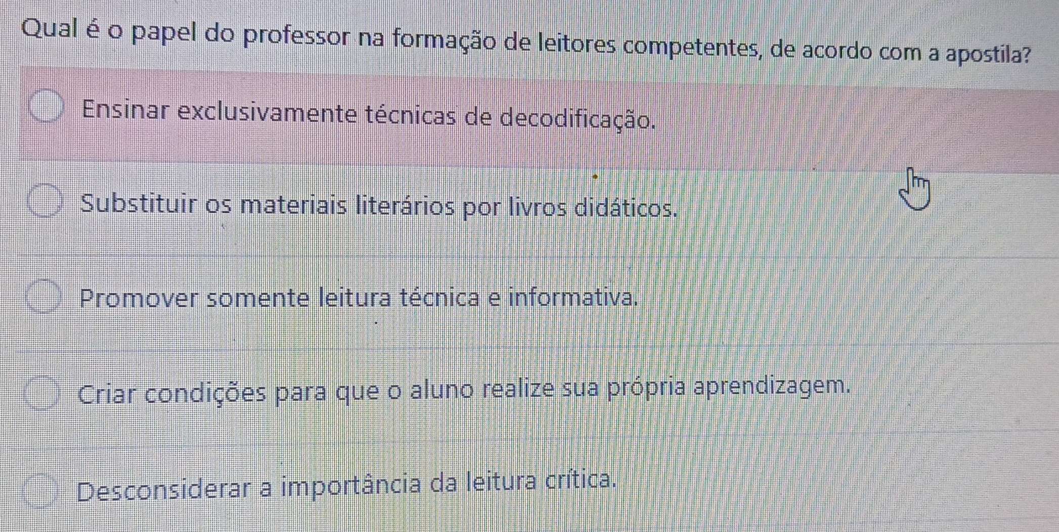 Qual é o papel do professor na formação de leitores competentes, de acordo com a apostila?
Ensinar exclusivamente técnicas de decodificação.
Substituir os materiais literários por livros didáticos.
Promover somente leitura técnica e informativa.
Criar condições para que o aluno realize sua própria aprendizagem.
Desconsiderar a importância da leitura crítica.