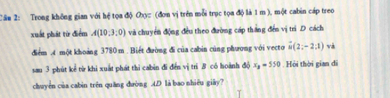 Trong không gian với hệ tọa độ Oxc (đơn vị trên mỗi trục tọa độ là 1 m ), một cabin cáp treo 
xuất phát từ điểm A(10:3:0) và chuyển động đều theo đường cáp thăng đến vị trì D cách 
điểm A một khoảng 3780 m. Biết đường đi của cabin cùng phương với vecto vector u(2;-2;1) và 
sau 3 phút kể từ khi xuất phát thì cabin đĩ đến vị tri B có hoành độ x_B=550. Hỏi thời gian di 
chuyển của cabìn trên quāng dường AD là bao nhiêu giây?