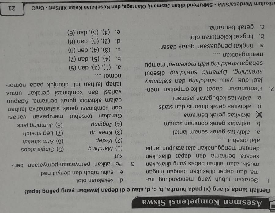 Asesmen Kompetensi Siswa
Berilah tanda silang (x) pada huruf a, b, c, d, atau e di depan jawaban yang paling tepat!
1. Gerakan tubuh yang mengandung ira- d. kekakuan otot
ma dan dapat dilakukan dengan iringan e. suhu tubuh dan denyut nadi
musik, atau latihan bebas yang dilakukan 3. Perhatikan pernyataan-pernyataan beri-
secara  berirama dan dapat dilakukan kut!
dengan menggunakan alat ataupun tanpa (1) Marching (5) Single steps
alat disebut .... (2) V-step (6) Arm stretch
a. aktivitas gerak senam lantai (3) Knee up (7) Leg stretch
b. aktivitas gerak dominan senam (4) Jogging (8) Jumping jack
aktivitas gerak bérirama Gerakan tersebut merupakan variasi
d. aktivitas gerak dinamis dan statis dan kombinasi gerak sistematika latihan
e. aktivitas kebugaran jasmani dalam aktivitas gerak berirama. Adapun
2. Pemanasan dapat dikelompokan men- variasi dan kombinasi gerakan untuk
jadi dua, yaitu stretching dan stationary tahap latihan inti ditunjuk pada nomor-
stretching. Dynamic stretching disebut nomor ....
sebagai stretching with movement mampu a. (1), (3), dan (5)
b. (4), (5), dan (7)
meningkatkan ....
a. tingkat penguasaan gerak dasar c. (3), (4), dan (8)
d. (2), (6), dan (8)
b. tingkat kelenturan otot
e. (4), (5), dan (6)
c. gerak berirama
urikulum Merdeka/SMA - SMK/Pendidikan Jasmani, Olahraga, dan Kesehatan Kelas XII/Smt - Gn/C 21