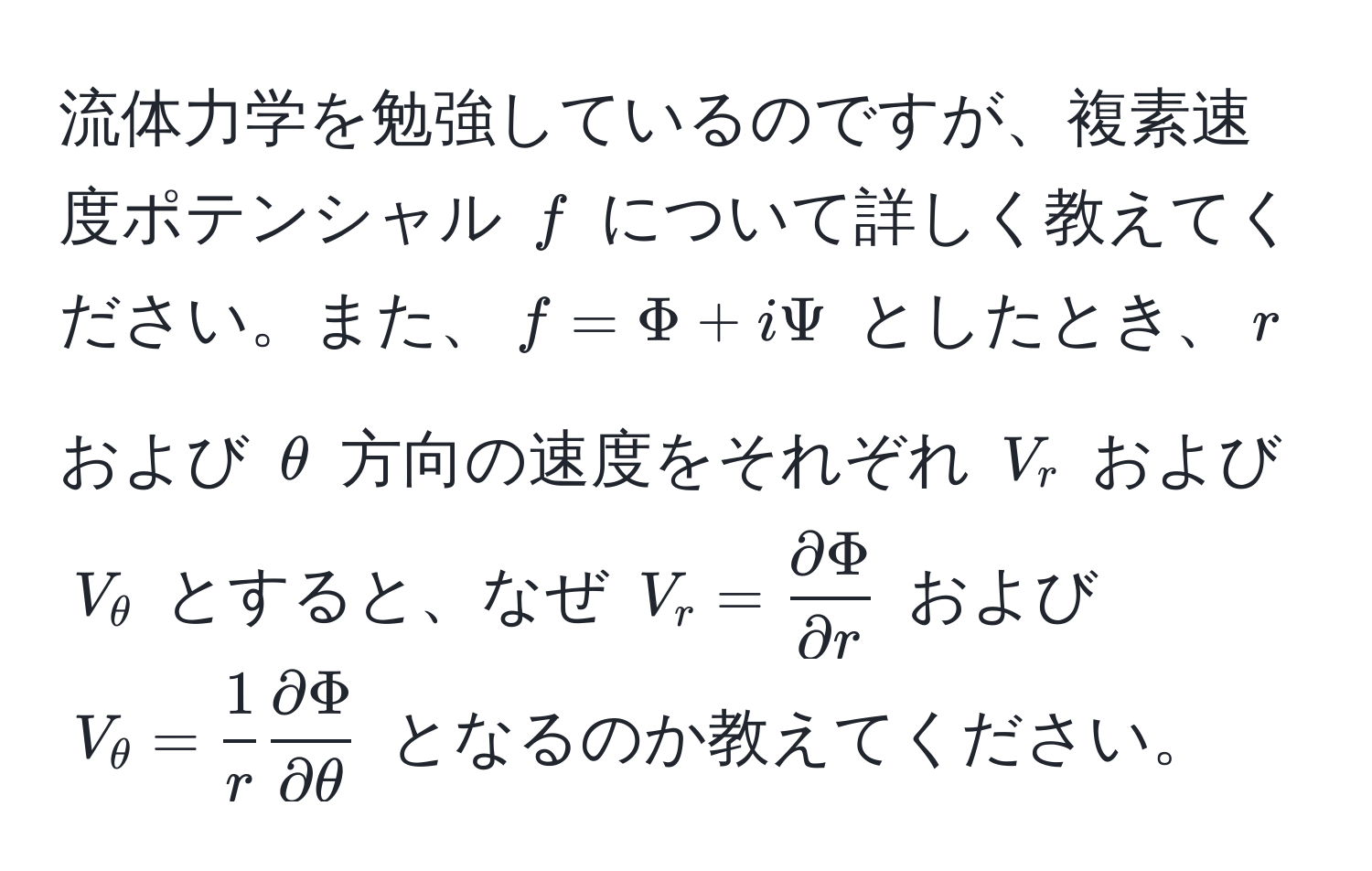 流体力学を勉強しているのですが、複素速度ポテンシャル ( f ) について詳しく教えてください。また、( f = Phi + iPsi ) としたとき、( r ) および ( θ ) 方向の速度をそれぞれ ( V_r ) および ( V_θ ) とすると、なぜ ( V_r =  partial Phi/partial r  ) および ( V_θ =  1/r   partial Phi/partial θ  ) となるのか教えてください。