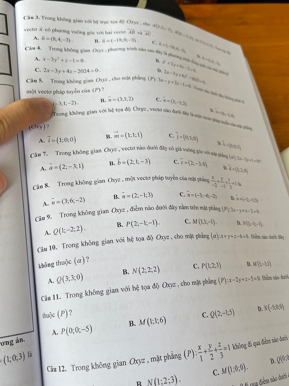 Trong không gian với hệ trục tọa độ Oxyz , cho A(2;V_i-overline 3),B(6,-2.5)  (
vecto có phương vuông góc với hai vectơ overline AB và overline AC.
A. vector n=(8;4;-3). B. vector n=(-18;0;-3). C.
Câu 4. an Oxyz , phương trình nào sau đây vector n=(-18,4,-3). 0331
Tem aọs th
A. x-3y^2+z-1=0.
D. overline B=0,A,-7)
B. x^2+2y+4z-2=0 quốt của mập gh()
C. 2x-3y+4z-2024=0.
D.
Câu 5. Trong không gian Oxyz , cho mặt phẳng (P):3x-y+2z-1=0 2x-3y+4z^2-28nz=0.
một vectơ pháp tuyến của (P)?
:  Vecto nào dưới đây không phải
(-3;1;-2). B. vector n=(3;1;2) C. vector n=(3;-1;2)
D.
Trong không gian với hệ tọa độ Oxyz , vectơ nào dưới đây là một vectơ pháp tuyên cửa mặt pháng
)xy ) ? n=(6,-2,4)
A. vector i=(1;0;0) B. vector m=(1;1;1) C. vector j=(0;1;0)
D.
vector k=(0,0,1)
Câu 7.  Trong không gian Oxyz , vectơ nào dưới đây có giá vuông góc với mặt phẳng
A. vector a=(2;-3;1) B. vector b=(2;1;-3) C. overline c=(2;-3;0) (a):2x-3y+1=0
D. overline d=(3,2;0)
Câu 8. Trong không gian Oxyz , một vectơ pháp tuyến của mặt phẳng  x/-2 + y/-1 + z/3 =1.1a
A. vector n=(3;6;-2) B. vector n=(2;-1;3) C. vector n=(-3;-6;-2)
D. n=(-2;-1;3)
Câu 9. Trong không gian Oxyz , điểm nào dưới đây nằm trên mặt phẳng (P):2x-y+z-2=0.
A. Q(1;-2;2). B. P(2;-1;-1). C. M(1;1;-1). D. N(1;-1;-1).
Câu 10. Trong không gian với hệ tọa độ Oxyz , cho mặt phẳng (alpha ):x+y+z-6=0. Điềm nào dưới đây
không thuộc (α)?
B. N(2;2;2)
C.
A. Q(3;3;0) P(1;2;3) D. M(1;-1;1)
Câu 11. Trong không gian với hệ tọa độ Oxyz , cho mặt phẳng (P):x-2y+z-5=0 Điểm nào dưới
thuộc (P)? C. Q(2;-1;5) D. N(-5;0;0)
A. P(0;0;-5)
ong án. B. M(1;1;6)
Câu 12. Trong không gian Oxyz , mặt phẳng (P): x/1 + y/2 + z/3 =1 không đi qua điểm nào dưới
=(1;0;3) là
C. M(1;0;0). D. Q(0;0
R N(1;2;3).
0 đi qua điểm nào dưới ở