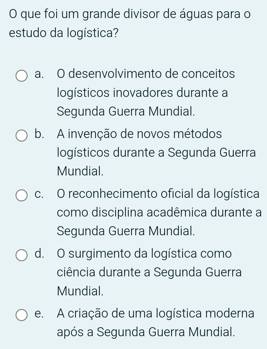 que foi um grande divisor de águas para o
estudo da logística?
a. O desenvolvimento de conceitos
logísticos inovadores durante a
Segunda Guerra Mundial.
b. A invenção de novos métodos
logísticos durante a Segunda Guerra
Mundial.
c. O reconhecimento oficial da logística
como disciplina acadêmica durante a
Segunda Guerra Mundial.
d. O surgimento da logística como
ciência durante a Segunda Guerra
Mundial.
e. A criação de uma logística moderna
após a Segunda Guerra Mundial.