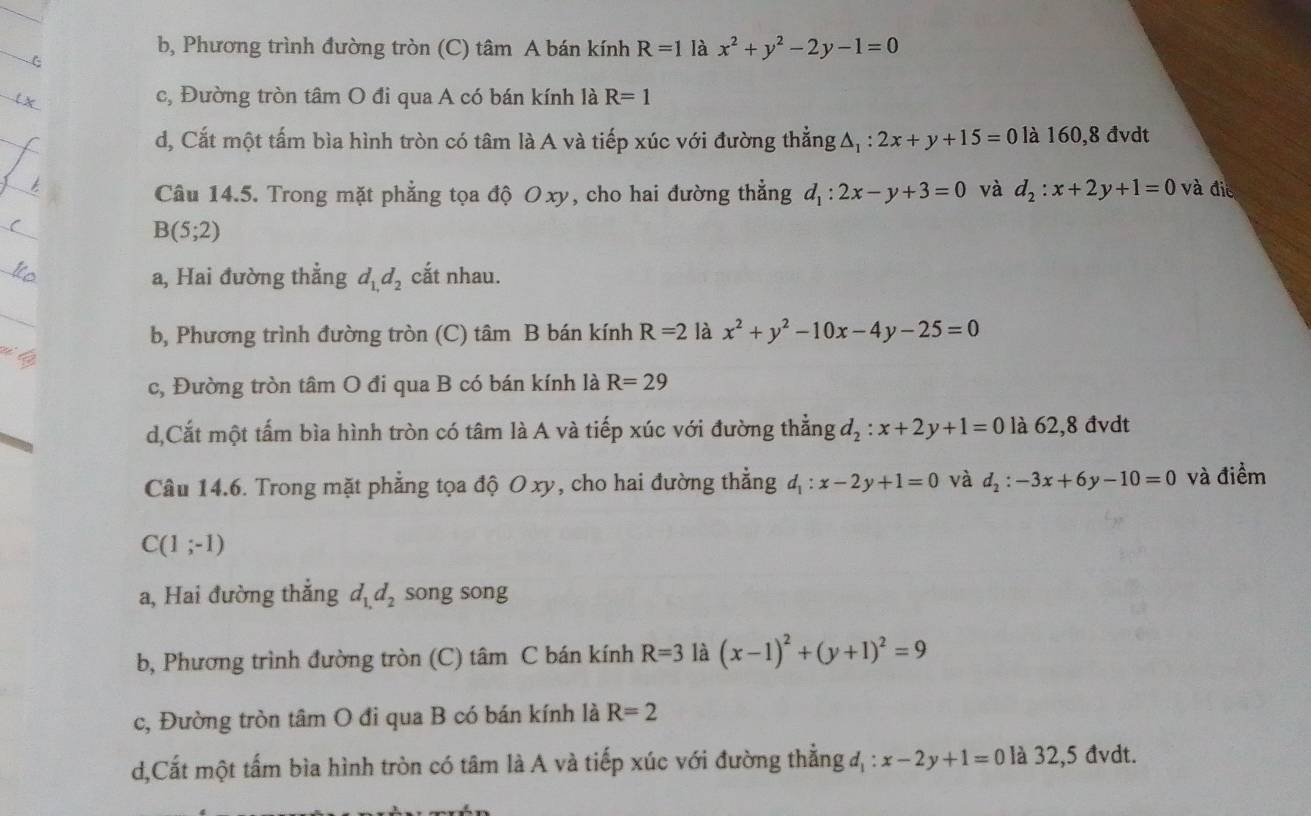 b, Phương trình đường tròn (C) tâm A bán kính R=1 là x^2+y^2-2y-1=0
c, Đường tròn tâm O đi qua A có bán kính là R=1
d, Cắt một tấm bìa hình tròn có tâm là A và tiếp xúc với đường thẳng △ _1:2x+y+15=0 là 160,8 đvdt
Câu 14.5. Trong mặt phẳng tọa độ Oxy, cho hai đường thẳng d_1:2x-y+3=0 và d_2:x+2y+1=0 và đie
B(5;2)
a, Hai đường thẳng d_1,d_2 cắt nhau.
b, Phương trình đường tròn (C) tâm B bán kính R=2 là x^2+y^2-10x-4y-25=0
c, Đường tròn tâm O đi qua B có bán kính là R=29
d,Cắt một tấm bìa hình tròn có tâm là A và tiếp xúc với đường thẳng d_2:x+2y+1=0 là 62,8 đvdt
Câu 14.6. Trong mặt phẳng tọa độ O xy, cho hai đường thẳng d_1:x-2y+1=0 và d_2:-3x+6y-10=0 và điềm
C(1;-1)
a, Hai đường thẳng d_1,d_2 song song
b, Phương trình đường tròn (C) tâm C bán kính R=3 là (x-1)^2+(y+1)^2=9
c, Đường tròn tâm O đi qua B có bán kính là R=2
d,Cất một tấm bìa hình tròn có tâm là A và tiếp xúc với đường thẳng d_1:x-2y+1=0 là 32,5 đvdt.