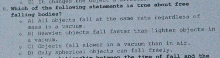 D) It changes the objec.
6.Which of the following statements is true about free
falling bodies?
。 A) All objects fall at the same rate regardless of
mass in a vacuum.
B) Heavier objects fall faster than lighter objects in
a vacuum.
C) Objects fall slower in a vacuum than in air.
D) Only spherical objects can fall freely.
a tw een the time of fa ll and the .