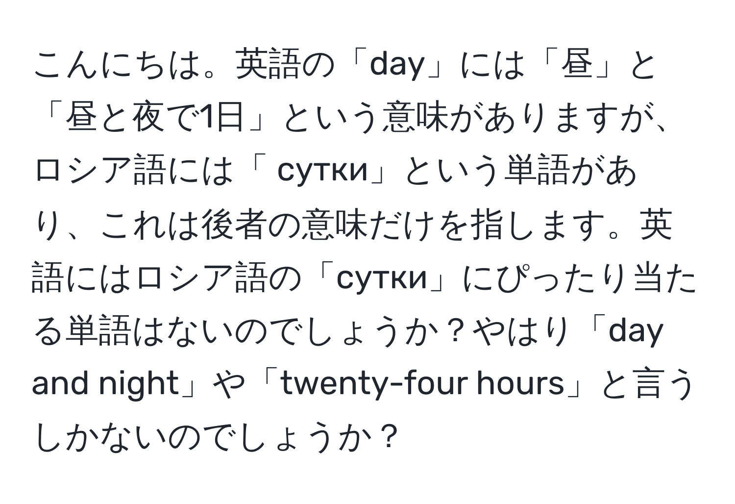 こんにちは。英語の「day」には「昼」と「昼と夜で1日」という意味がありますが、ロシア語には「 сутки」という単語があり、これは後者の意味だけを指します。英語にはロシア語の「сутки」にぴったり当たる単語はないのでしょうか？やはり「day and night」や「twenty-four hours」と言うしかないのでしょうか？