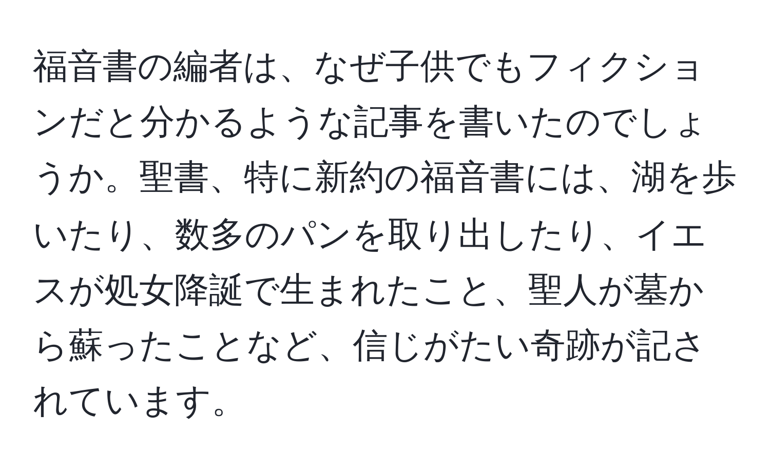 福音書の編者は、なぜ子供でもフィクションだと分かるような記事を書いたのでしょうか。聖書、特に新約の福音書には、湖を歩いたり、数多のパンを取り出したり、イエスが処女降誕で生まれたこと、聖人が墓から蘇ったことなど、信じがたい奇跡が記されています。