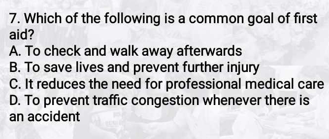 Which of the following is a common goal of first
aid?
A. To check and walk away afterwards
B. To save lives and prevent further injury
C. It reduces the need for professional medical care
D. To prevent traffic congestion whenever there is
an accident