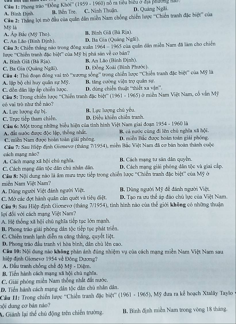 Phong trào “Đồng Khởi” (1959 - 1960) nổ ra tiêu biểu ở địa phương nào .
A. Bình Định. B. Bến Tre. C. Ninh Thuận. D. Quảng Ngãi.
Câu 2: Thắng lợi mở đầu của quân dân miền Nam chống chiến lược “Chiến tranh đặc biệt” của
Mỹ là
A. Áp Bắc (Mỹ Tho). B. Bình Giã (Bà Rịa).
C. An Lão (Bình Định). D. Ba Gia (Quảng Ngãi).
Câu 3: Chiến thắng nào trong đông xuân 1964 - 1965 của quân dân miền Nam đã làm cho chiến
lược “Chiến tranh đặc biệt” của Mỹ bị phá sản về cơ bản?
A. Bình Giã (Bà Rịa). B. An Lão (Bình Định).
C. Ba Gia (Quảng Ngãi). D. Đồng Xoài (Bình Phước).
Câu 4: Thủ đoạn đóng vai trò “xương sống” trong chiến lược “Chiến tranh đặc biệt” của Mỹ là
A. lập bộ chỉ huy quân sự Mỹ. B. tăng cường viện trợ quân sự.
C. dồn dân lập ấp chiến lược. D. dùng chiến thuật “thiết xa vận”.
Câu 5: Trong chiến lược “Chiến tranh đặc biệt” (1961 - 1965) ở miền Nam Việt Nam, cố vấn Mỹ
có vai trò như thế nào?
A. Lực lượng dự bị. B. Lực lượng chủ yếu.
C. Trực tiếp tham chiến. D. Điều khiển chiến tranh.
Câu 6: Một trong những biểu hiện của tình hình Việt Nam giai đoạn 1954 - 1960 là
A. đất nước được độc lập, thống nhất. B. cả nước cùng đi lên chủ nghĩa xã hội.
C. miền Nam được hoàn toàn giải phóng. D. miền Bắc được hoàn toàn giải phóng.
Câu 7: Sau Hiệp định Giơnevơ (tháng 7/1954), miền Bắc Việt Nam đã cơ bản hoàn thành cuộc
cách mạng nào?
A. Cách mạng xã hội chủ nghĩa. B. Cách mạng tư sản dân quyền.
C. Cách mạng dân tộc dân chủ nhân dân. D. Cách mạng giải phóng dân tộc và giai cấp.
Câu 8: Nội dung nào là âm mưu trực tiếp trong chiến lược “Chiến tranh đặc biệt” của Mỹ ở
miền Nam Việt Nam?
A. Dùng người Việt đánh người Việt.  B. Dùng người Mỹ để đánh người Việt.
C. Mở các đợt hành quân càn quét và tiêu diệt. D. Tạo ra ưu thế áp đảo chủ lực của Việt Nam.
Câu 9: Sau Hiệp định Giơnevơ (tháng 7/1954), tình hình nào của thế giới không có những thuận
lợi đối với cách mạng Việt Nam?
A. Hệ thống xã hội chủ nghĩa tiếp tục lớn mạnh.
B. Phong trào giải phóng dân tộc tiếp tục phát triển.
C. Chiến tranh lạnh diễn ra căng thẳng, quyết liệt.
D. Phong trào đấu tranh vì hòa bình, dân chủ lên cao.
Câu 10: Nội dung nào không phản ánh đúng nhiệm vụ của cách mạng miền Nam Việt Nam sau
hiệp định Giơnevơ 1954 về Đông Dương?
A. Đấu tranh chống chế độ Mỹ - Diệm.
B. Tiến hành cách mạng xã hội chủ nghĩa.
C. Giải phóng miền Nam thống nhất đất nước.
D. Tiến hành cách mạng dân tộc dân chủ nhân dân.
Câu 11: Trong chiến lược “Chiến tranh đặc biệt” (1961 - 1965), Mỹ đưa ra kế hoạch Xtalây Taylo y
dội dung cơ bản nào?
A. Giành lại thế chủ động trên chiến trường. B. Bình định miền Nam trong vòng 18 tháng.