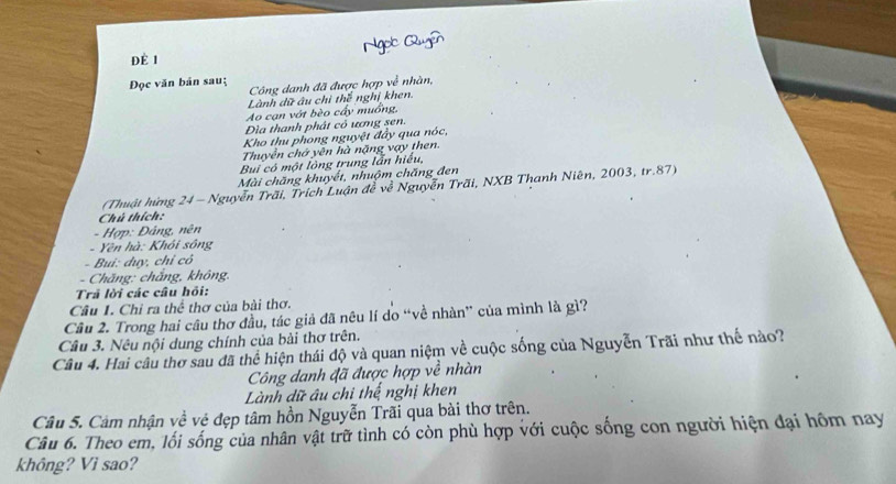 Ngo Quyô
Đè 1
Đọc văn bản sauţ Công danh đã được hợp về nhàn,
Lành dữ âu chì thế nghị khen.
Ao cạn vớt bèo cấy muồng,
Dìa thanh phát cỏ ương sen.
Kho thu phong nguyệt đẩy qua nóc,
Thuyển chớ yên hà nặng vạy then.
Bui có một lòng trung lẫn hiểu,
Mài chăng khuyết, nhuộm chăng đen
(Thuật hứng 24 - Nguyễn Trãi, Trích Luận đễ về Nguyễn Trãi, NXB Thanh Niên, 2003, tr. 87)
Chú thích:
- Hợp: Đảng, nên
- Yên hà: Khối sông
- Bui: duy, chỉ cỏ
- Chăng: chắng, không.
Trả lời các câu hỏi:
Câu 1. Chỉ ra thể thơ của bài thơ.
Câu 2. Trong hai câu thơ đầu, tác giả đã nêu lí do “về nhàn” của mình là gì?
Câu 3. Nêu nội dung chính của bài thơ trên.
Câu 4. Hai câu thơ sau đã thể hiện thái độ và quan niệm về cuộc sống của Nguyễn Trãi như thế nào?
Công danh đã được hợp về nhàn
Lành dữ âu chi thế nghị khen
Câu 5. Cảm nhận về vệ đẹp tâm hồn Nguyễn Trãi qua bài thơ trên.
Câu 6. Theo em, lối sống của nhân vật trữ tình có còn phù hợp với cuộc sống con người hiện đại hồm nay
không? Vì sao?