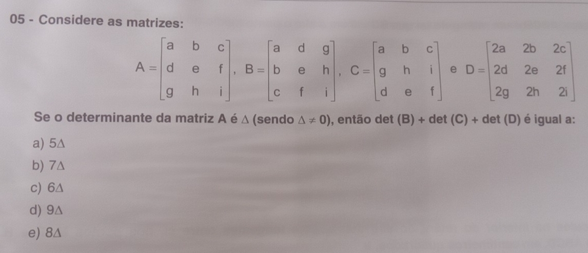 Considere as matrizes:
A=beginbmatrix a&b&c d&e&f g&h&iendbmatrix , B=beginbmatrix a&d&g b&e&h c&f&iendbmatrix , C=beginbmatrix a&b&c g&h&i d&e&fendbmatrix e D=beginbmatrix 2a&2b&2c 2d&2a&2f 2g&2h&2lendbmatrix
Se o determinante da matriz A é △ (sendo △ != 0) , então det (B) + det (C)+det(D) é igual a:
a) 5∆
b) 7Δ
c) 6△
d) 9△
e) 8Δ