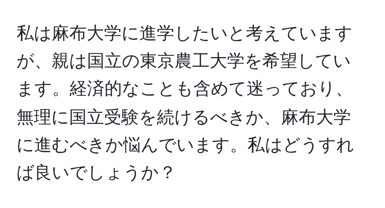 私は麻布大学に進学したいと考えていますが、親は国立の東京農工大学を希望しています。経済的なことも含めて迷っており、無理に国立受験を続けるべきか、麻布大学に進むべきか悩んでいます。私はどうすれば良いでしょうか？