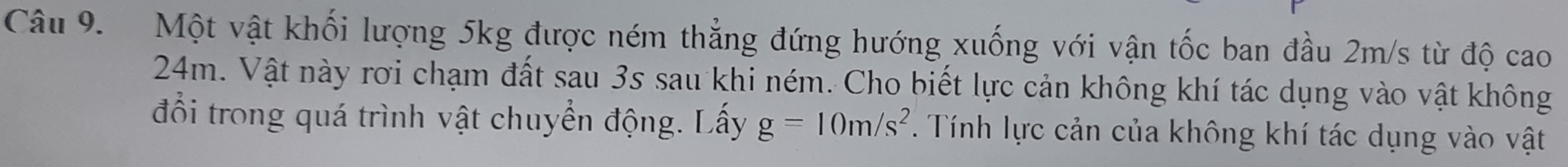 Một vật khối lượng 5kg được ném thẳng đứng hướng xuống với vận tốc ban đầu 2m/s từ độ cao
24m. Vật này rơi chạm đất sau 3s sau khi ném. Cho biết lực cản không khí tác dụng vào vật không 
đổi trong quá trình vật chuyển động. Lấy g=10m/s^2. Tính lực cản của không khí tác dụng vào vật