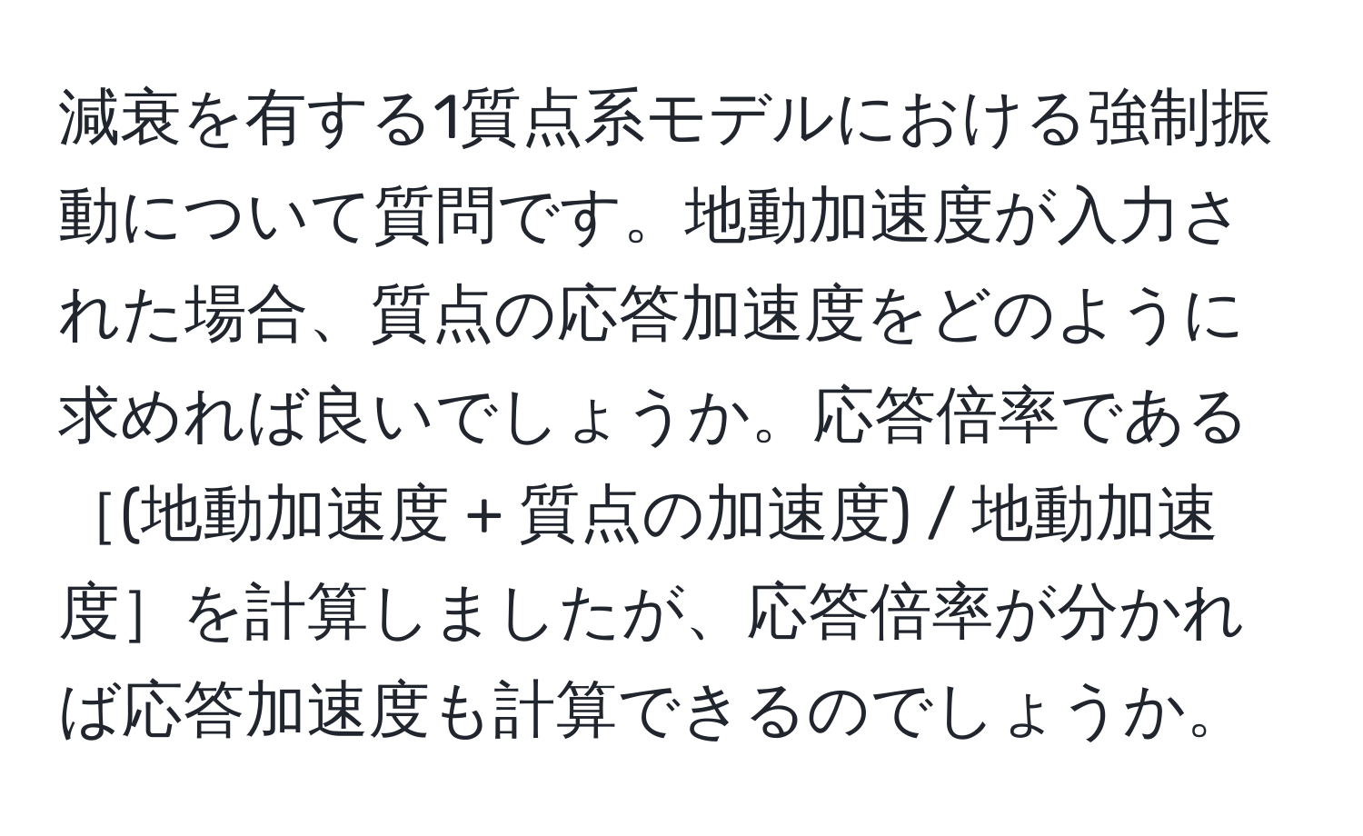 減衰を有する1質点系モデルにおける強制振動について質問です。地動加速度が入力された場合、質点の応答加速度をどのように求めれば良いでしょうか。応答倍率である［(地動加速度 + 質点の加速度) / 地動加速度］を計算しましたが、応答倍率が分かれば応答加速度も計算できるのでしょうか。