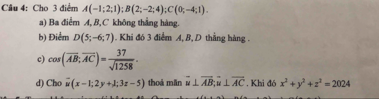 Cho 3 điểm A(-1;2;1); B(2;-2;4); C(0;-4;1).
a) Ba điểm A, B, C không thẳng hàng.
b) Điểm D(5;-6;7). Khi đó 3 điểm A, B, D thẳng hàng .
c) cos (overline AB;overline AC)= 37/sqrt(1258) .
d) Cho vector u(x-1;2y+1;3z-5) thoả mãn vector u⊥ vector AB; vector u⊥ vector AC. Khi đó x^2+y^2+z^2=2024