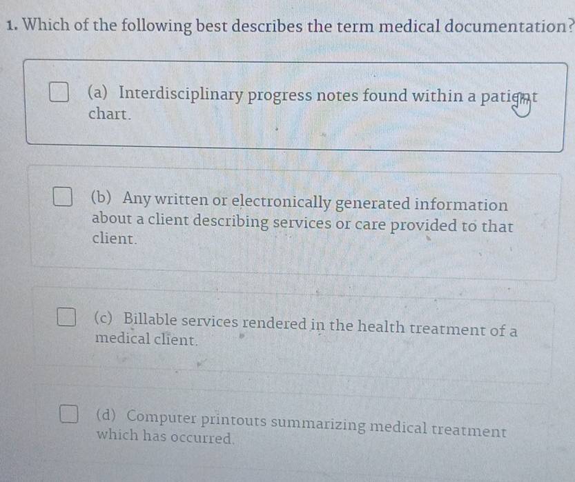 Which of the following best describes the term medical documentation?
(a) Interdisciplinary progress notes found within a patignt
chart.
(b) Any written or electronically generated information
about a client describing services or care provided to that
client.
(c) Billable services rendered in the health treatment of a
medical client.
(d) Computer printouts summarizing medical treatment
which has occurred.