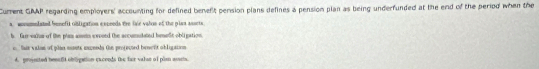 Current GAAP regarding employers' accounting for defined benefit pension plans defines a pension plan as being underfunded at the end of the period when the
a accumnlated benefit obligation excceds the fair value of the plan assets.
b. fa valuse of the plan assets exceed the accumulated benefit obligation.
e, "fair valun of plan assets exceeds the projected benefit obligation
d. projected benefif obligation exceeds the fair value of plan assets