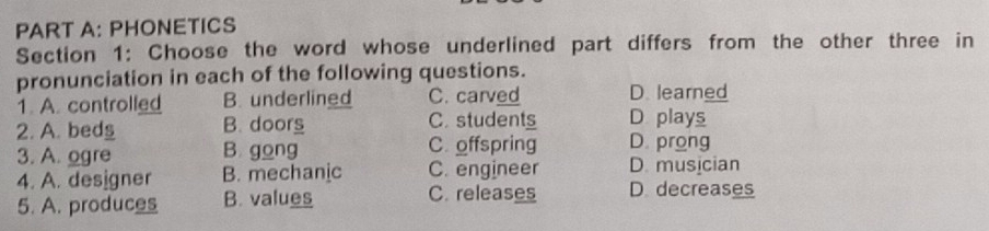 PHONETICS
Section 1: Choose the word whose underlined part differs from the other three in
pronunciation in each of the following questions.
1. A. controlled B. underlined C. carved D. learned
D plays
2. A. beds B. doors C.students D. prong
3. A. ogre B. gong C offspring
4. A. designer B. mechanic C. engineer D. musician
5. A. produces B. values C. releases D. decreases