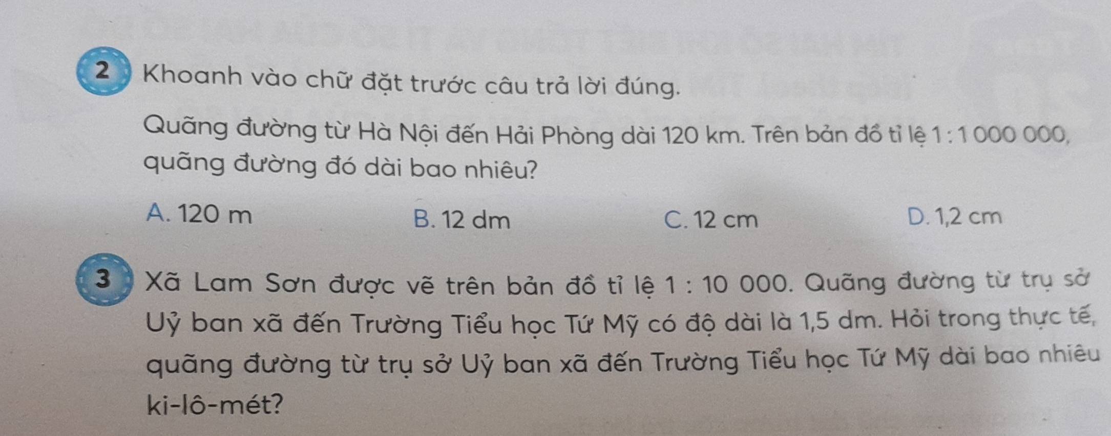 Khoanh vào chữ đặt trước câu trả lời đúng.
Quãng đường từ Hà Nội đến Hải Phòng dài 120 km. Trên bản đồ tỉ lệ 1:1000000
quãng đường đó dài bao nhiêu?
A. 120 m B. 12 dm C. 12 cm D. 1,2 cm
3 Xã Lam Sơn được vẽ trên bản đồ tỉ lệ 1:10 000. Quãng đường từ trụ sở
Uỷ ban xã đến Trường Tiểu học Tứ Mỹ có độ dài là 1,5 dm. Hỏi trong thực tế,
quãng đường từ trụ sở Uỷ ban xã đến Trường Tiểu học Tứ Mỹ dài bao nhiêu
ki-lô-mét?