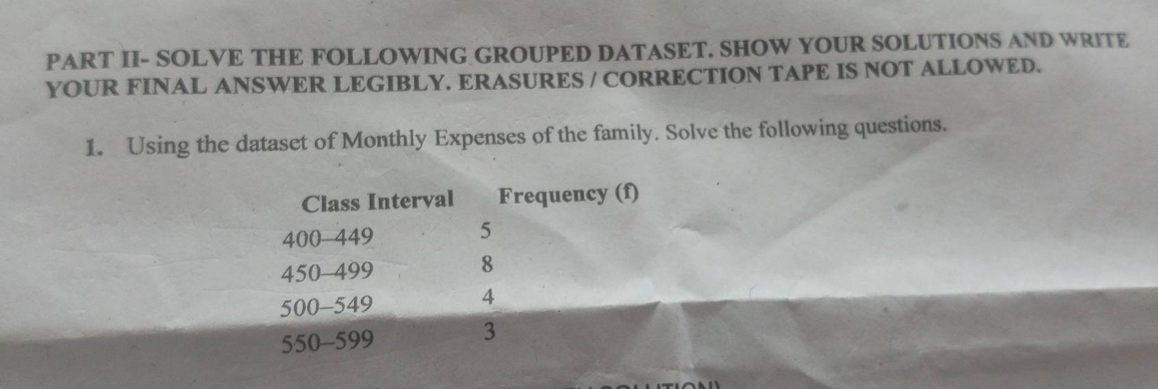 PART II- SOLVE THE FOLLOWING GROUPED DATASET. SHOW YOUR SOLUTIONS AND WRITE 
YOUR FINAL ANSWER LEGIBLY. ERASURES / CORRECTION TAPE IS NOT ALLOWED. 
1. Using the dataset of Monthly Expenses of the family. Solve the following questions. 
Class Interval Frequency (f)
400-449
5
450-499
8
500-549
4
550-599
3