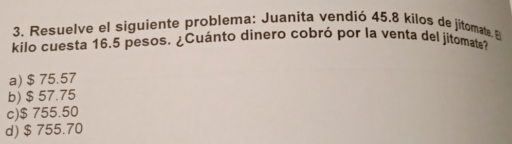 Resuelve el siguiente problema: Juanita vendió 45.8 kilos de jitomate. El
kilo cuesta 16.5 pesos. ¿Cuánto dinero cobró por la venta del jitomate?
a) $ 75.57
b) $ 57.75
c) $ 755.50
d) $ 755.70