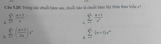 n=1
n=1
Câu 5.20. Trong các chuỗi hàm sau, chuỗi nào là chuỗi hàm lũy thừa theo biến x?
a. sumlimits _(n=1)^(+∈fty) (n+1)/x 
c. sumlimits _(n=1)^(+∈fty) (n+1)/x^n 
b. sumlimits _(n=1)^(+∈fty)( (n+1)/2n )x^n sumlimits _(n-1)^(+∈fty)(n+1).e^(nx)
d.