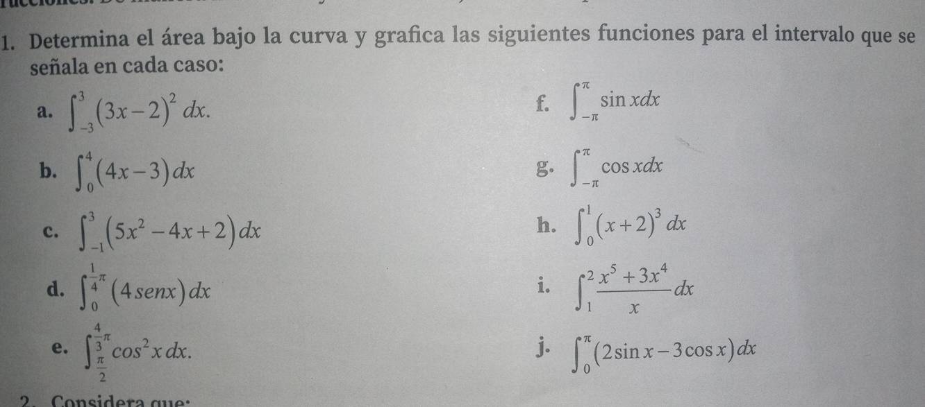 Determina el área bajo la curva y grafica las siguientes funciones para el intervalo que se 
señala en cada caso: 
a. ∈t _(-3)^3(3x-2)^2dx. 
f. ∈t _(-π)^(π)sin xdx
b. ∈t _0^(4(4x-3)dx ∈t _(-π)^(π)cos xdx
g. 
h. 
c. ∈t _(-1)^3(5x^2)-4x+2)dx ∈t _0^(1(x+2)^3)dx
d. ∈t _0^((frac 1)4)π (4sin x)dx ∈t _1^(2frac x^5)+3x^4xdx
i. 
e. ∈t _ π /2 ^ 4/3 π cos^2xdx. 
j. ∈t _0^(π)(2sin x-3cos x)dx
2. Considera que: