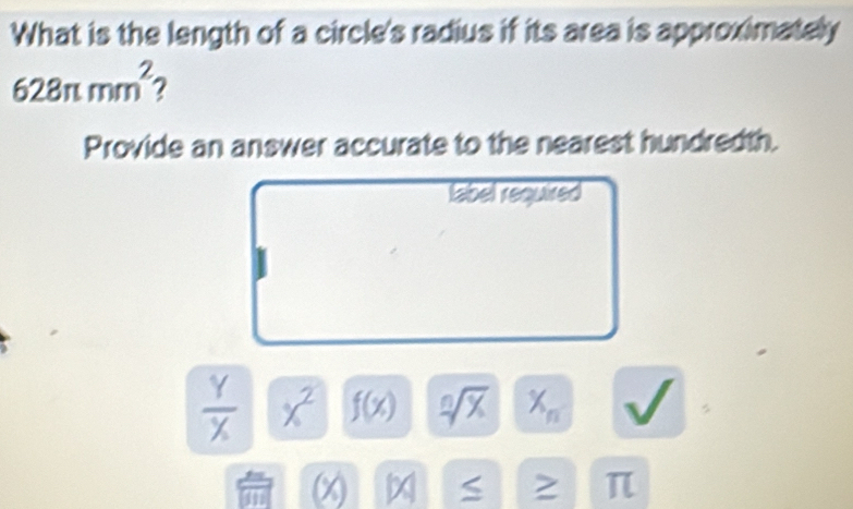 What is the length of a circle's radius if its area is approximately
628π mm^2 7 
Provide an answer accurate to the nearest hundredth. 
label required
 Y/X  x^2 f(x) sqrt[n](x) X_n
(x) S > π