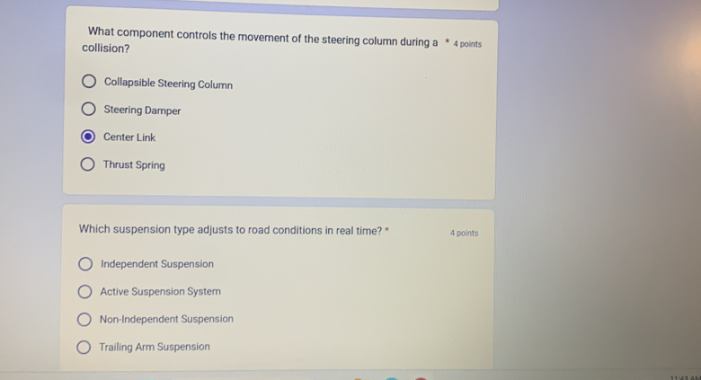 What component controls the movement of the steering column during a * 4 points
collision?
Collapsible Steering Column
Steering Damper
Center Link
Thrust Spring
Which suspension type adjusts to road conditions in real time? * 4 points
Independent Suspension
Active Suspension System
Non-Independent Suspension
Trailing Arm Suspension