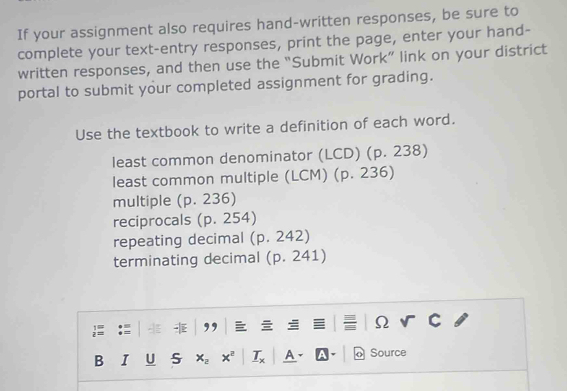 If your assignment also requires hand-written responses, be sure to 
complete your text-entry responses, print the page, enter your hand- 
written responses, and then use the “Submit Work” link on your district 
portal to submit your completed assignment for grading. 
Use the textbook to write a definition of each word. 
least common denominator (LCD) (p. 238)
least common multiple (LCM) (p. 236)
multiple (p. 236)
reciprocals (p. 254)
repeating decimal (p. 242)
terminating decimal (p. 241)

Ω 
B I U S x_2 x^2 _ T_x A 、 Source