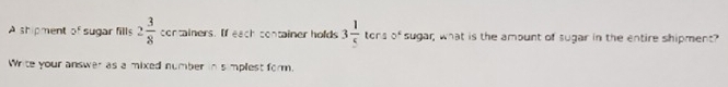 A shipment of sugar fills 2 3/8  containers. If each container holds 3 1/5  ter _4 0° sugar; what is the amount of sugar in the entire shipment? 
Write your answer as a mixed number in simplest form.