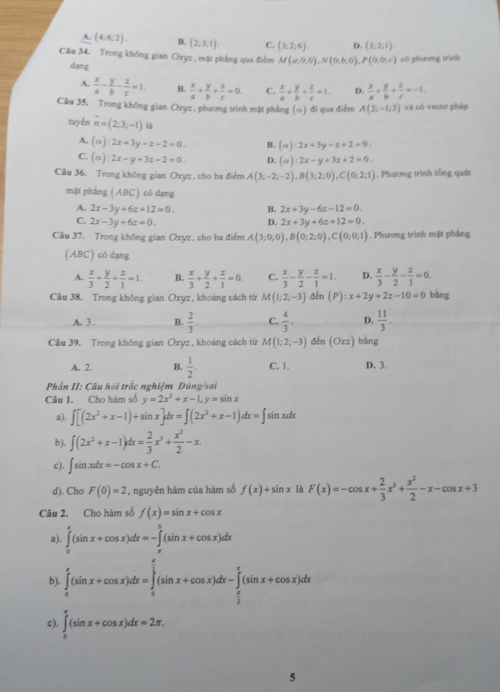 A. (4;6;2). B. (2;3;1). C. (3;2;6). D. (3;2;1).
Câu 34. Trong không gian Oxyz , mặt phầng qua điểm M(a;0;0),N(0;b;0),P(0;0;c) có phương trình
dạng
A.  x/a - y/b - z/c =1. B.  x/a + y/b + z/c =0. C.  x/a + y/b + z/c =1. D.  x/a + y/b + z/c =-1.
Câu 35. Trong không gian Oxyz , phương trình mật phẳng (α) đi qua điểm A(2;-1;3) và có veciu pháp
tuyến overline n=(2;3;-1) là
A. (alpha ):2x+3y-z-2=0.
B. (alpha ):2x+3y-z+2=0.
C. (alpha ):2x-y+3z-2=0.
D. (alpha ):2x-y+3z+2=0.
Câu 36. Trong không gian Oxyz , cho ba điểm A(3;-2;-2),B(3;2;0),C(0;2;1). Phương trình tổng quát
mặt phẳng (ABC) có dạng
A. 2x-3y+6z+12=0. B. 2x+3y-6z-12=0.
C. 2x-3y+6z=0. D. 2x+3y+6z+12=0.
Câu 37. Trong không gian Oxyz , cho ba điểm A(3;0;0),B(0;2;0),C(0;0;1). Phương trình mặt phầng
(ABC) có dạng
A.  x/3 + y/2 + z/1 =1. B.  x/3 + y/2 + z/1 =0. C.  x/3 - y/2 - z/1 =1. D.  x/3 - y/2 - z/1 =0.
Câu 38. Trong không gian Oxyz , khoảng cách từ M(1;2;-3) đến (P):x+2y+2z-10=0 bằng
A. 3. B.  2/3 . C.  4/3 . D.  11/3 .
Câu 39. Trong không gian Oxyz, khoảng cách từ M(1;2;-3) đến (Oxz)bang
A. 2. B.  1/2 . C. 1. D. 3.
Phần II: Câu hồi trắc nghiệm Đúng/sai
Câu 1. Cho hàm số y=2x^2+x-1,y=sin x
a). ∈t [(2x^2+x-1)+sin x]dx=∈t (2x^2+x-1)dx=∈t sin xdx
b). ∈t (2x^2+x-1)dx= 2/3 x^3+ x^2/2 -x.
c). ∈t sin xdx=-cos x+C.
d). Cho F(0)=2 , nguyên hàm của hàm số f(x)+sin x là F(x)=-cos x+ 2/3 x^3+ x^2/2 -x-cos x+3
Câu 2. Cho hàm số f(x)=sin x+cos x
a). ∈tlimits _0^((π)(sin x+cos x)dx=-∈tlimits _(π)^0(sin x+cos x)dx
b). ∈tlimits _0^(π)(sin x+cos x)dx=∈tlimits _0^(frac π)2)(sin x+cos x)dx-∈tlimits _ π /2 ^π (sin x+cos x)dx
c). ∈tlimits _0^(π)(sin x+cos x)dx=2π .
5