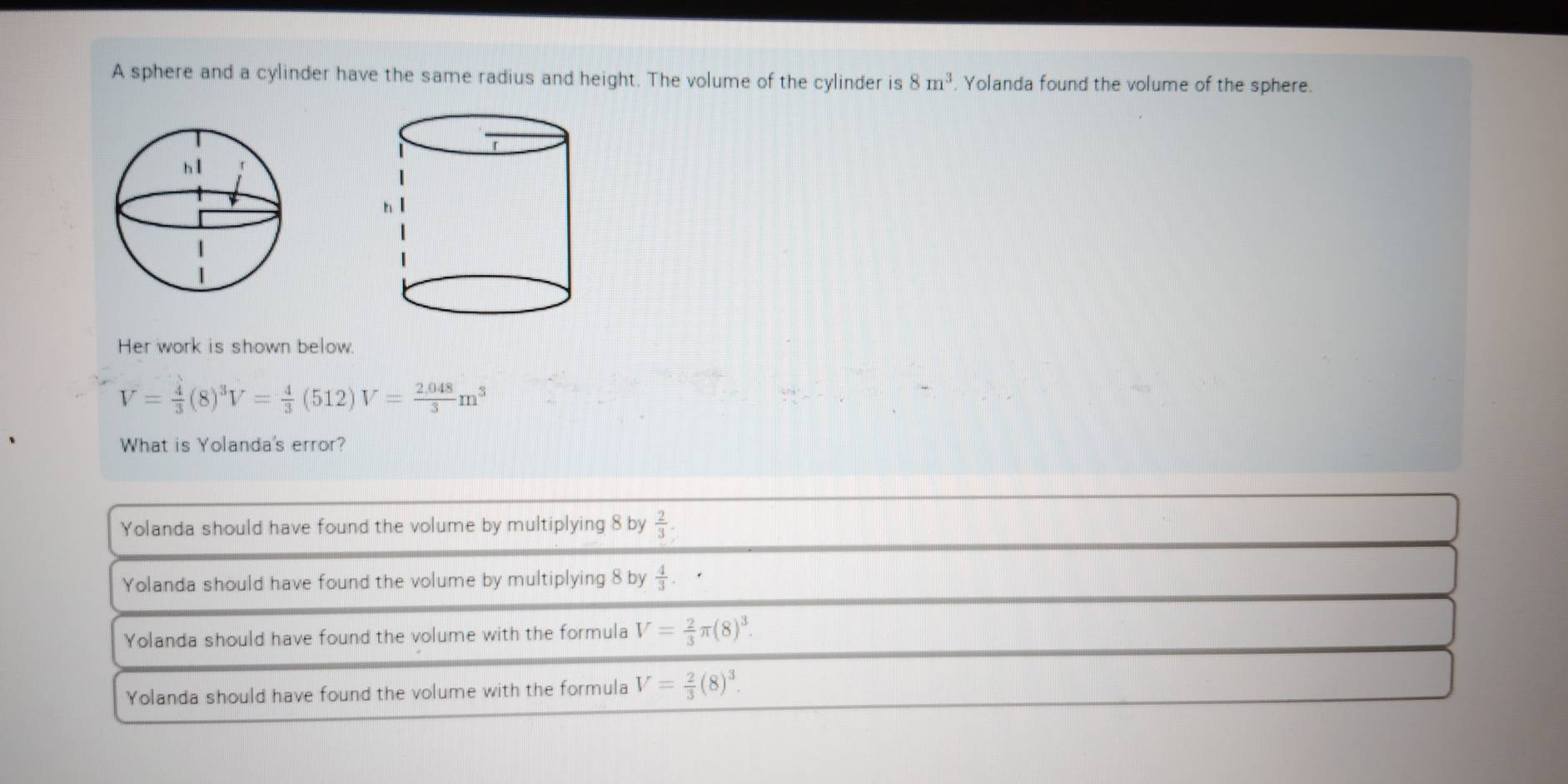 A sphere and a cylinder have the same radius and height. The volume of the cylinder is 8m^3. Yolanda found the volume of the sphere.
Her work is shown below
V= 4/3 (8)^3 V= 4/3 (512)V= (2.048)/3 m^3
What is Yolanda's error?
Yolanda should have found the volume by multiplying 8 by  2/3 .
Yolanda should have found the volume by multiplying 8 by  4/3 . .
Yolanda should have found the volume with the formula V= 2/3 π (8)^3.
Yolanda should have found the volume with the formula V= 2/3 (8)^3.